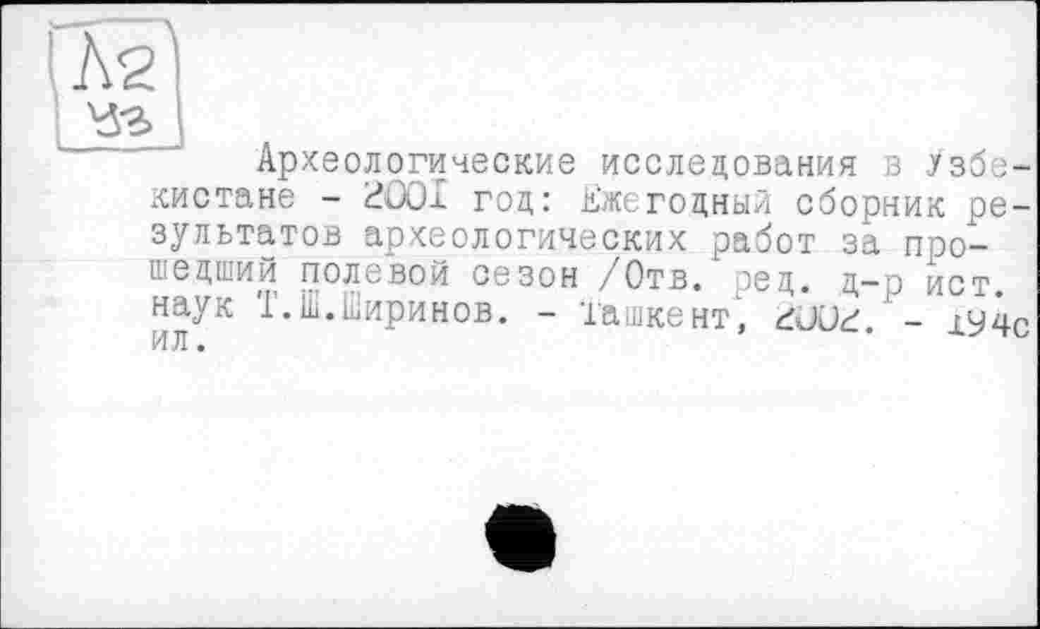 ﻿Л2'
Чз]
Археологические исследования 8 Узбекистане - £?ОО1 год: Ежегодный сборник результатов археологических работ за прошедший полевой сезон /Отв. )ед. д-р ист наук Т.Ш.Ширинов. - Ташкент1, AJüd - х9чс